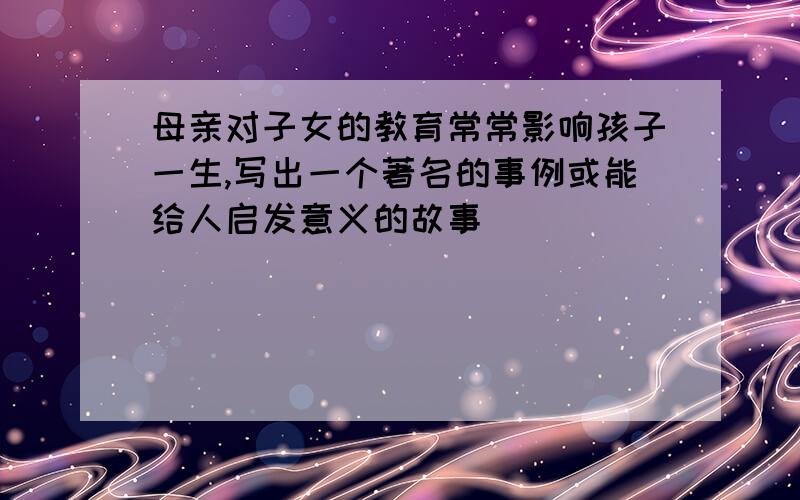 母亲对子女的教育常常影响孩子一生,写出一个著名的事例或能给人启发意义的故事