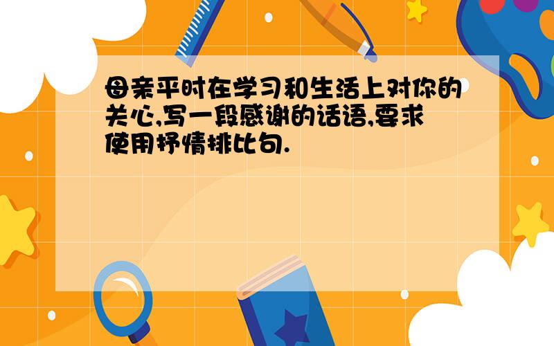 母亲平时在学习和生活上对你的关心,写一段感谢的话语,要求使用抒情排比句.