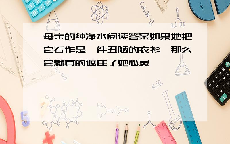 母亲的纯净水阅读答案如果她把它看作是一件丑陋的衣衫,那么它就真的遮住了她心灵