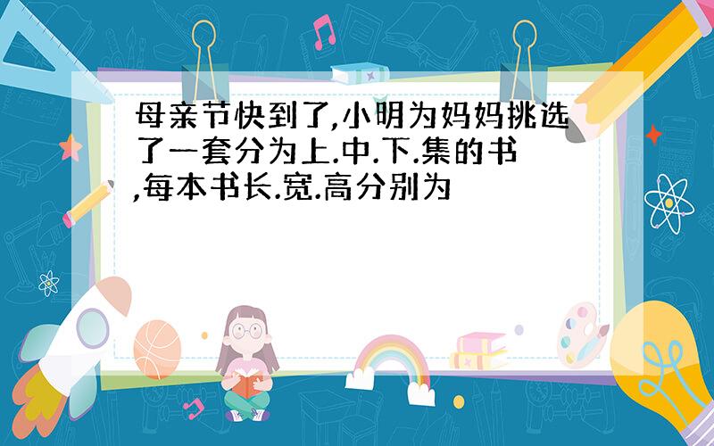 母亲节快到了,小明为妈妈挑选了一套分为上.中.下.集的书,每本书长.宽.高分别为