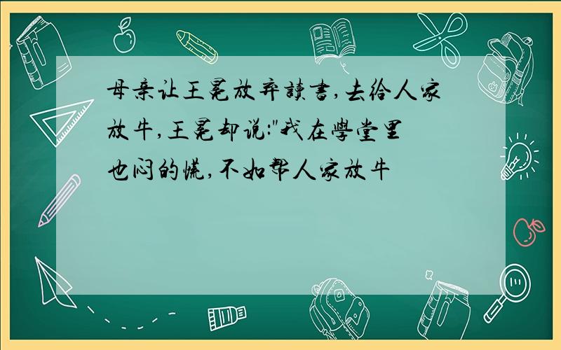 母亲让王冕放弃读书,去给人家放牛,王冕却说:"我在学堂里也闷的慌,不如帮人家放牛