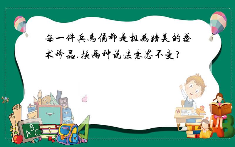 每一件兵马俑都是极为精美的艺术珍品.换两种说法意思不变?