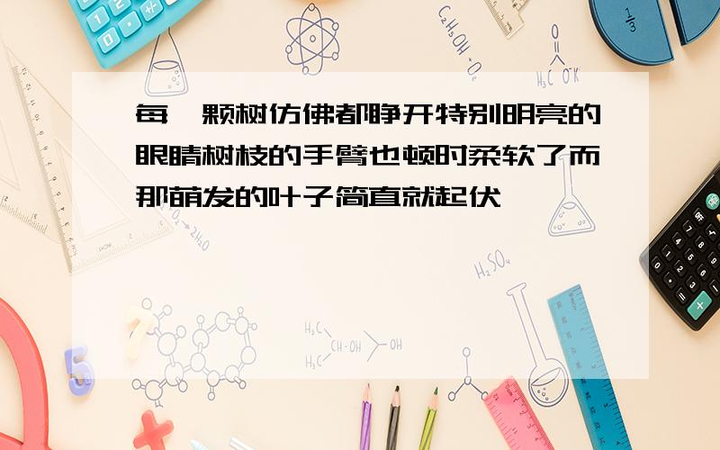 每一颗树仿佛都睁开特别明亮的眼睛树枝的手臂也顿时柔软了而那萌发的叶子简直就起伏