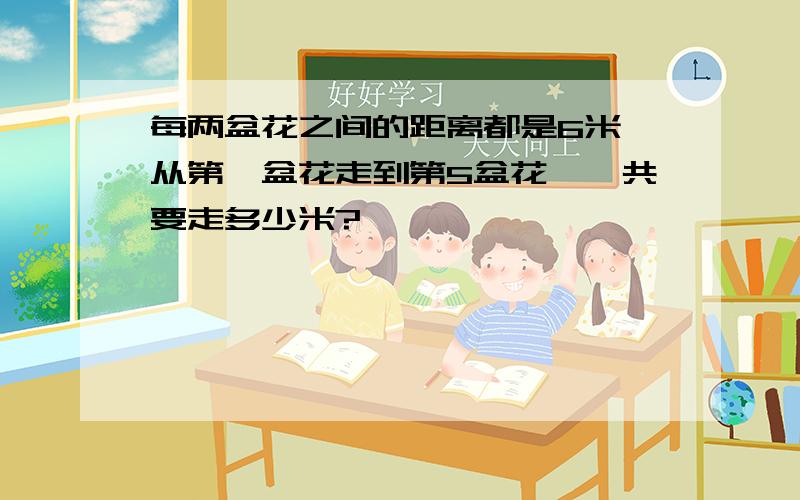 每两盆花之间的距离都是6米,从第一盆花走到第5盆花,一共要走多少米?