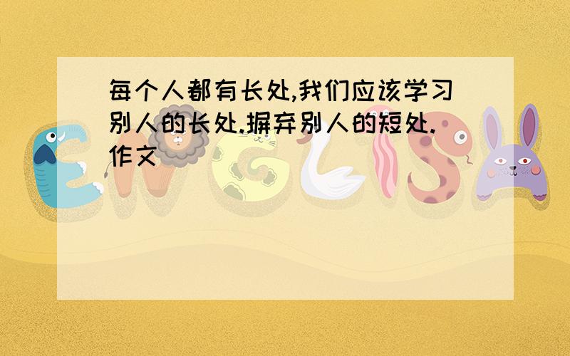 每个人都有长处,我们应该学习别人的长处.摒弃别人的短处.作文