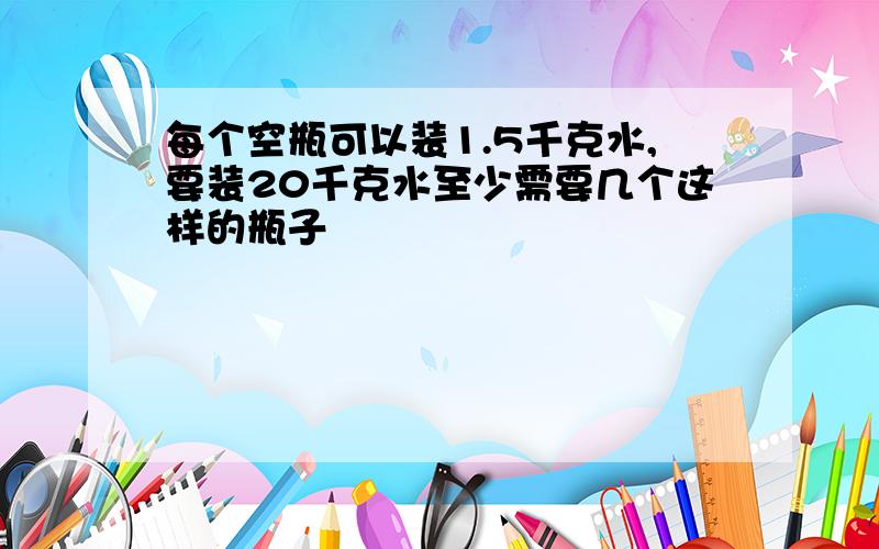 每个空瓶可以装1.5千克水,要装20千克水至少需要几个这样的瓶子