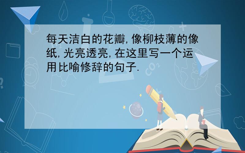 每天洁白的花瓣,像柳枝薄的像纸,光亮透亮,在这里写一个运用比喻修辞的句子.