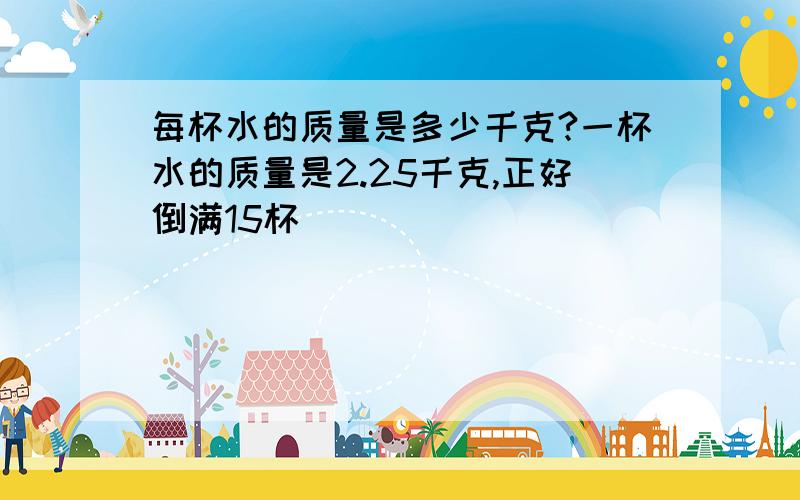 每杯水的质量是多少千克?一杯水的质量是2.25千克,正好倒满15杯