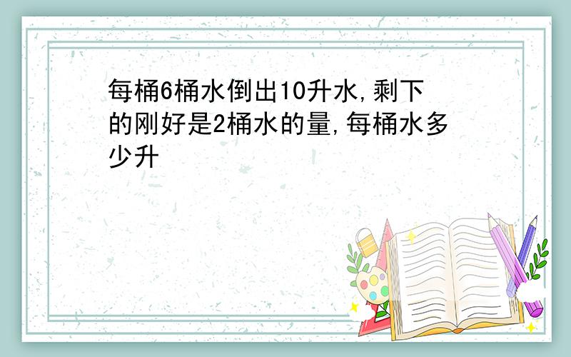 每桶6桶水倒出10升水,剩下的刚好是2桶水的量,每桶水多少升