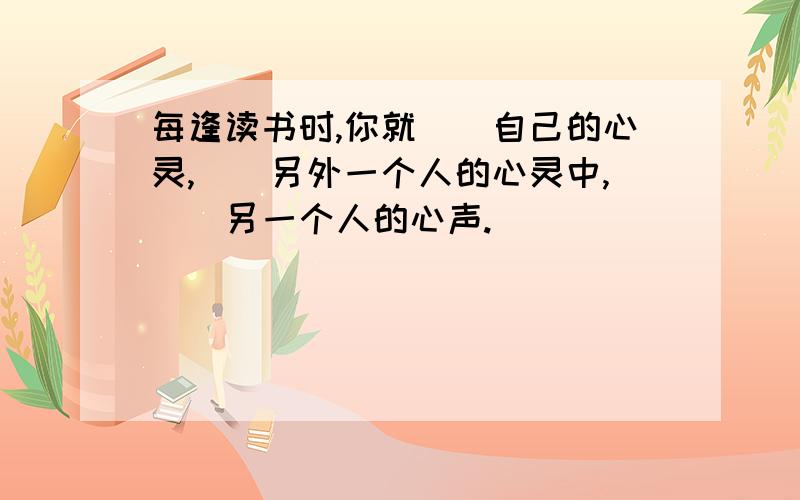 每逢读书时,你就()自己的心灵,()另外一个人的心灵中,()另一个人的心声.