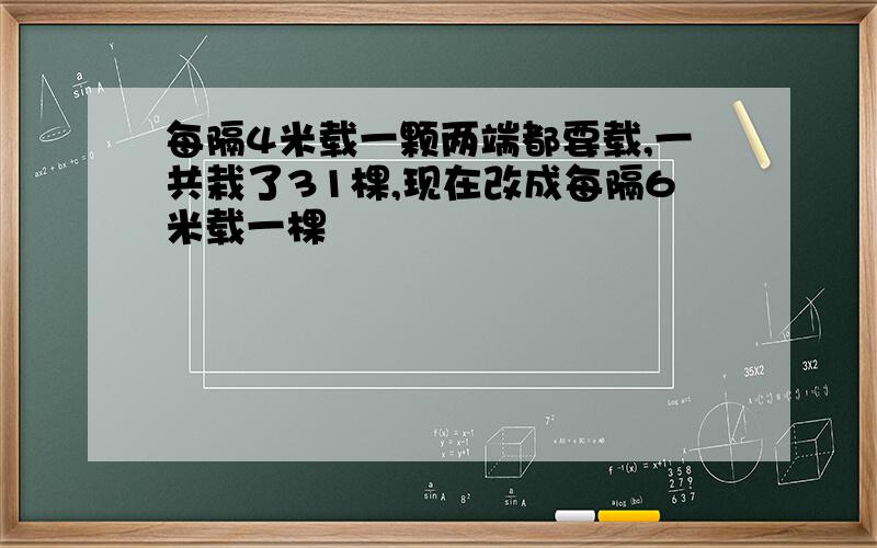 每隔4米载一颗两端都要载,一共栽了31棵,现在改成每隔6米载一棵