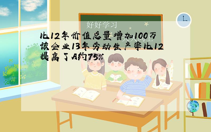 比12年价值总量增加100万该企业13年劳动生产率比12提高了A约75%