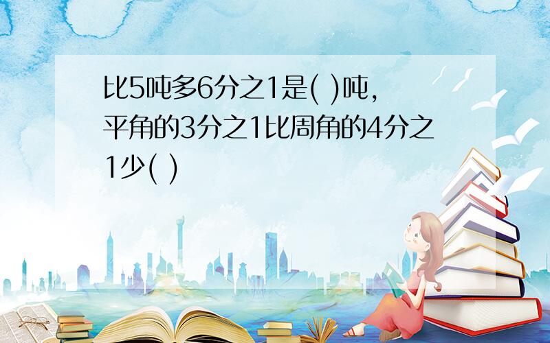 比5吨多6分之1是( )吨,平角的3分之1比周角的4分之1少( )