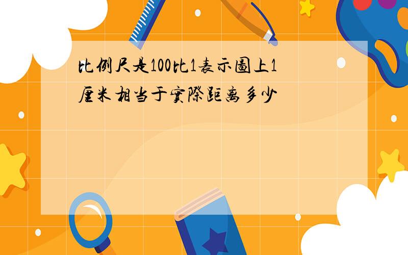 比例尺是100比1表示图上1厘米相当于实际距离多少