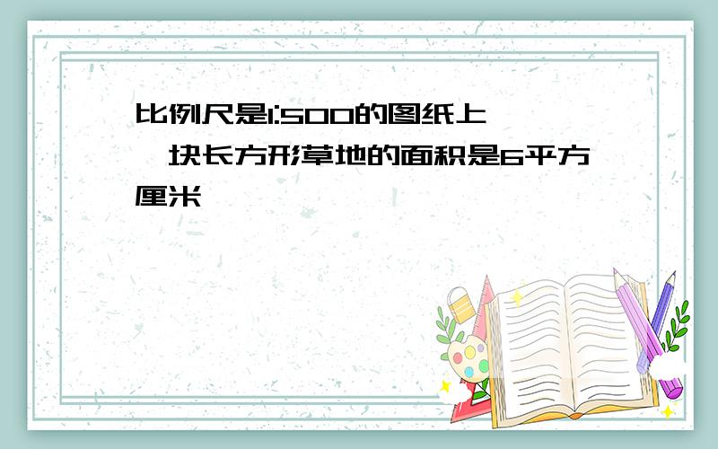 比例尺是1:500的图纸上,一块长方形草地的面积是6平方厘米