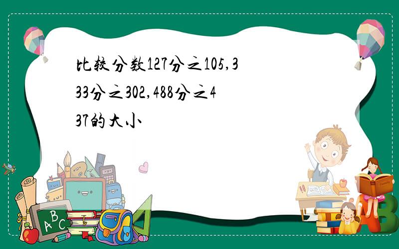 比较分数127分之105,333分之302,488分之437的大小