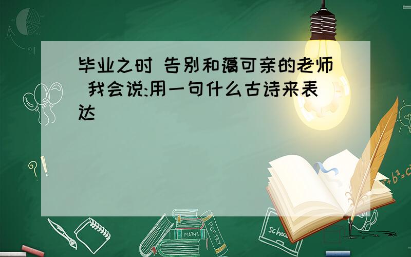 毕业之时 告别和蔼可亲的老师 我会说:用一句什么古诗来表达