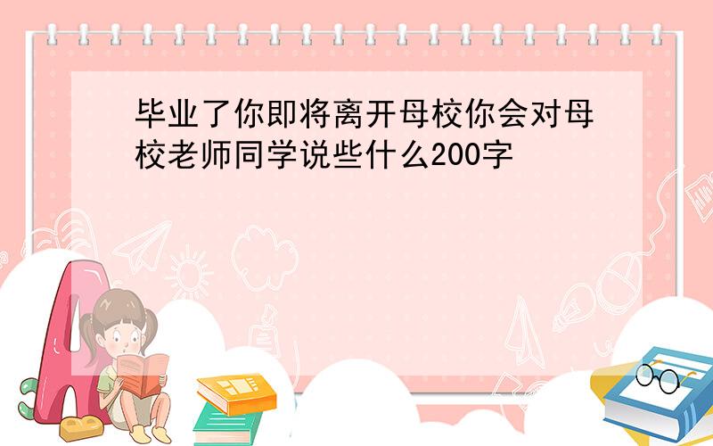 毕业了你即将离开母校你会对母校老师同学说些什么200字