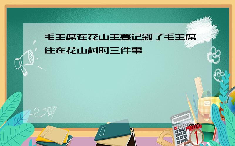 毛主席在花山主要记叙了毛主席住在花山村时三件事