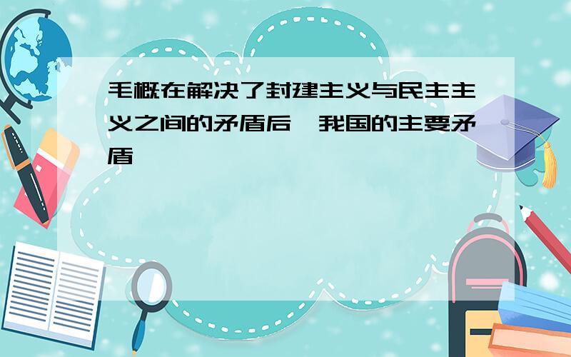 毛概在解决了封建主义与民主主义之间的矛盾后,我国的主要矛盾