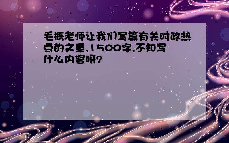 毛概老师让我们写篇有关时政热点的文章,1500字,不知写什么内容呀?