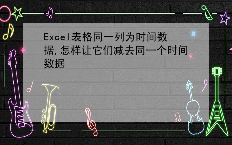 Excel表格同一列为时间数据,怎样让它们减去同一个时间数据