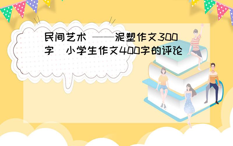 民间艺术 ——泥塑作文300字_小学生作文400字的评论