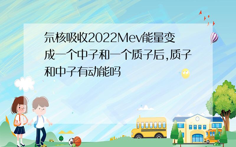 氘核吸收2022Mev能量变成一个中子和一个质子后,质子和中子有动能吗