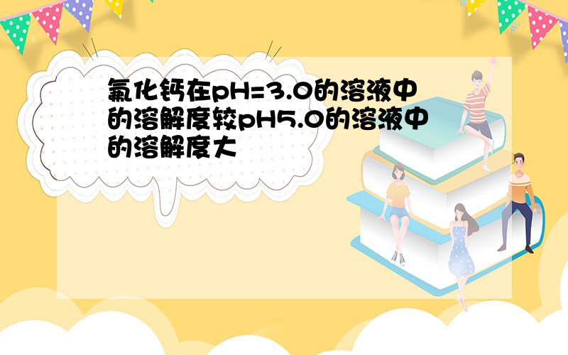 氟化钙在pH=3.0的溶液中的溶解度较pH5.0的溶液中的溶解度大