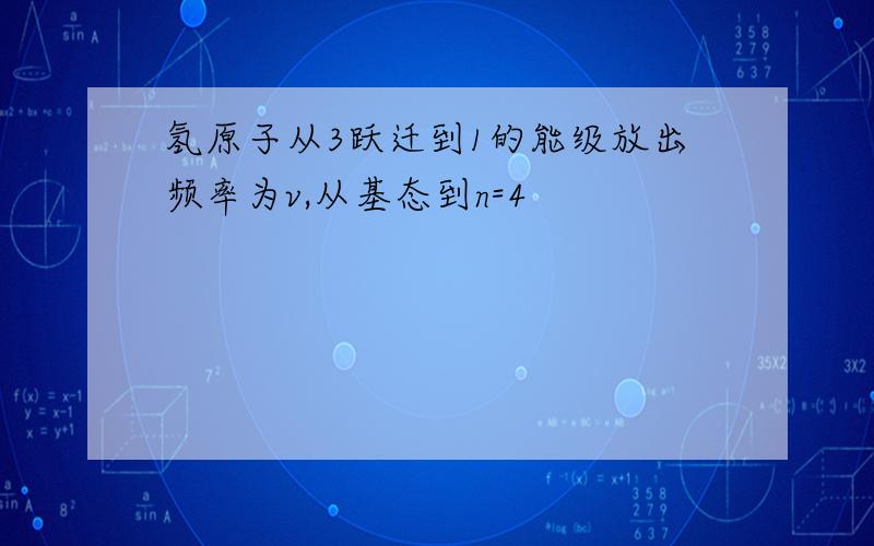 氢原子从3跃迁到1的能级放出频率为v,从基态到n=4