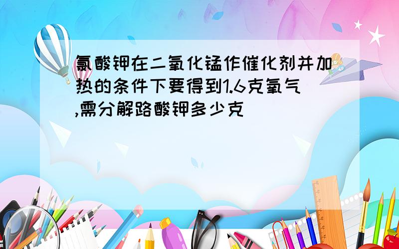 氯酸钾在二氧化锰作催化剂并加热的条件下要得到1.6克氧气,需分解路酸钾多少克