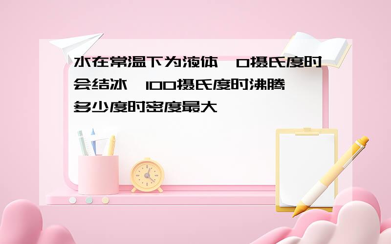 水在常温下为液体,0摄氏度时会结冰,100摄氏度时沸腾,多少度时密度最大