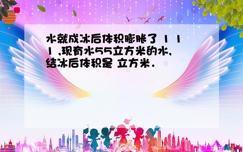 水就成冰后体积膨胀了 1 11 ,现有水55立方米的水,结冰后体积是 立方米．