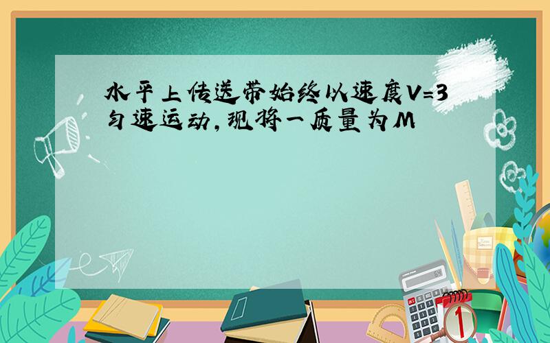 水平上传送带始终以速度V=3匀速运动,现将一质量为M