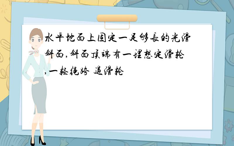 水平地面上固定一足够长的光滑斜面,斜面顶端有一理想定滑轮,一轻绳跨 过滑轮