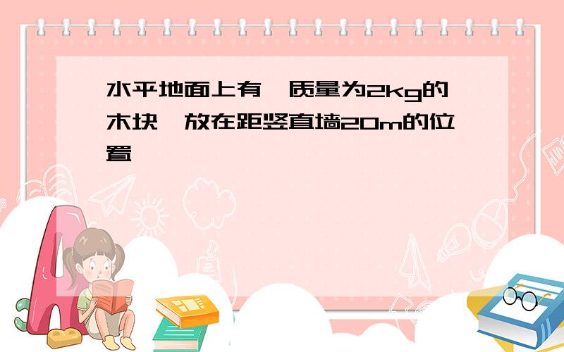 水平地面上有一质量为2kg的木块,放在距竖直墙20m的位置