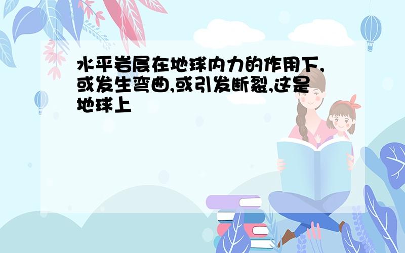 水平岩层在地球内力的作用下,或发生弯曲,或引发断裂,这是地球上