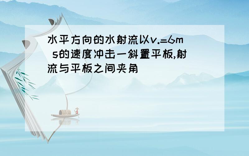 水平方向的水射流以v.=6m s的速度冲击一斜置平板,射流与平板之间夹角