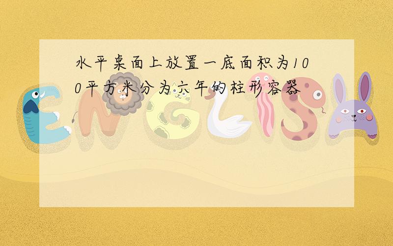 水平桌面上放置一底面积为100平方米分为六年的柱形容器