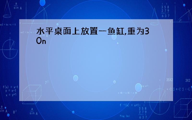 水平桌面上放置一鱼缸,重为30n