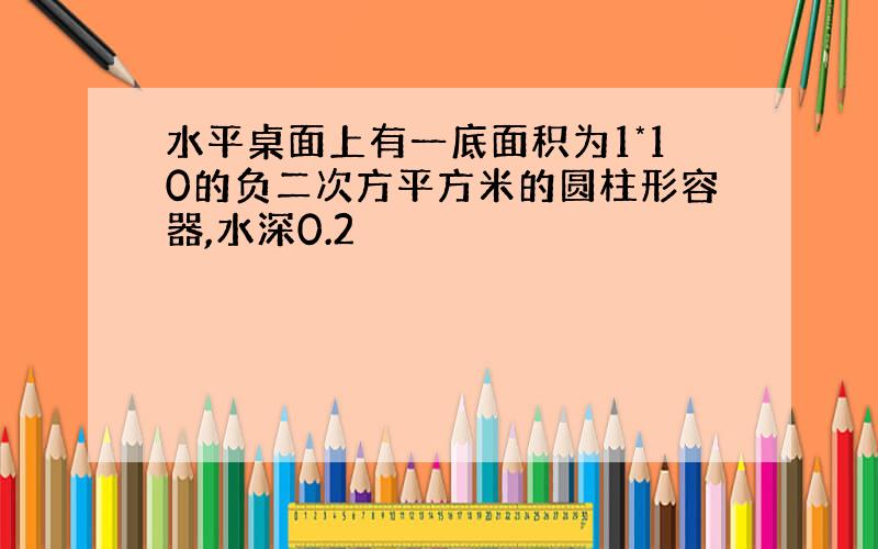 水平桌面上有一底面积为1*10的负二次方平方米的圆柱形容器,水深0.2