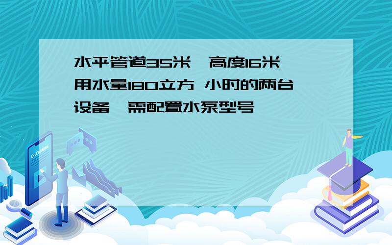 水平管道35米,高度16米,用水量180立方 小时的两台设备,需配置水泵型号