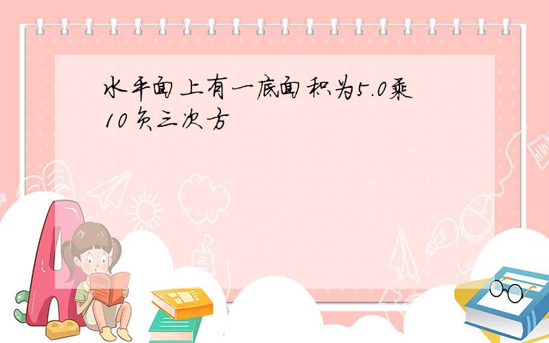 水平面上有一底面积为5.0乘10负三次方