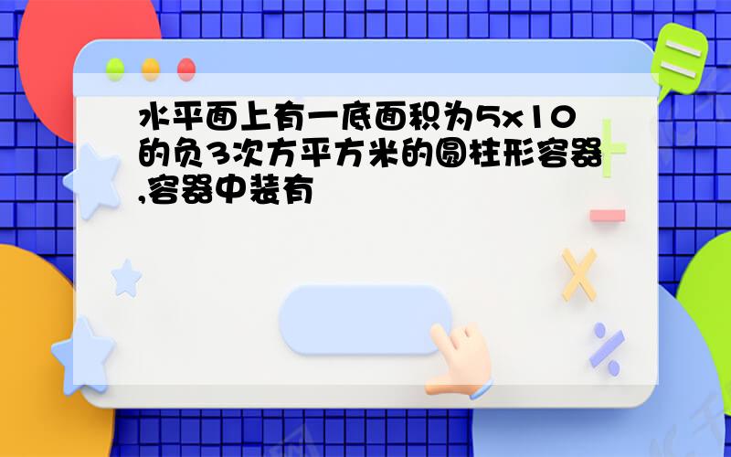 水平面上有一底面积为5x10的负3次方平方米的圆柱形容器,容器中装有