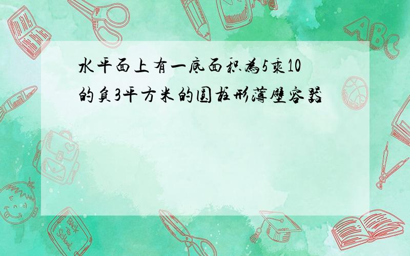 水平面上有一底面积为5乘10的负3平方米的圆柱形薄壁容器