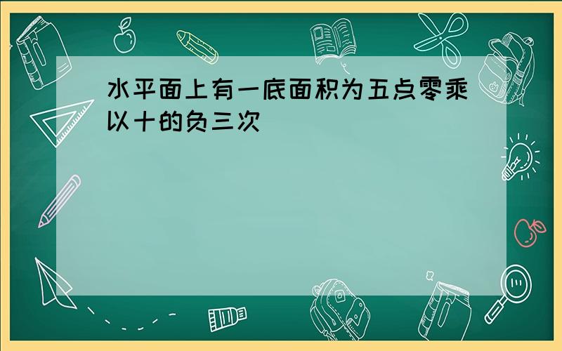 水平面上有一底面积为五点零乘以十的负三次