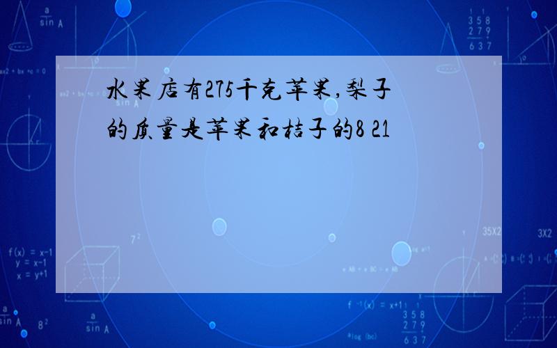 水果店有275千克苹果,梨子的质量是苹果和桔子的8 21