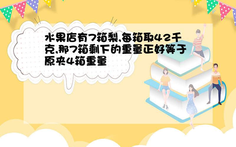 水果店有7箱梨,每箱取42千克,那7箱剩下的重量正好等于原夹4箱重量