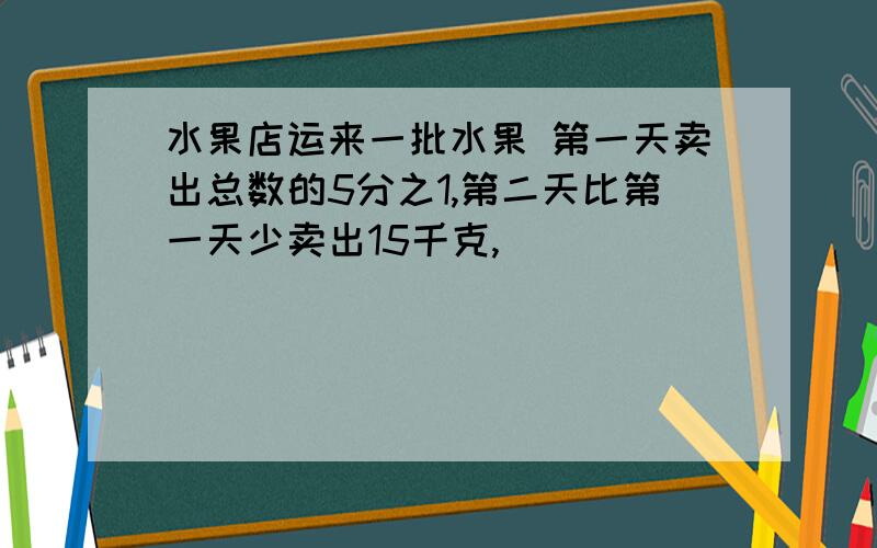 水果店运来一批水果 第一天卖出总数的5分之1,第二天比第一天少卖出15千克,