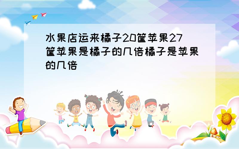 水果店运来橘子20筐苹果27筐苹果是橘子的几倍橘子是苹果的几倍